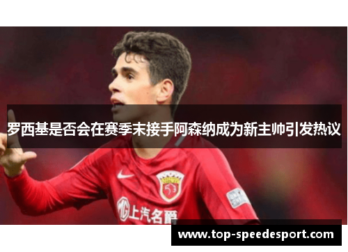罗西基是否会在赛季末接手阿森纳成为新主帅引发热议