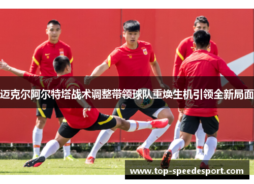 迈克尔阿尔特塔战术调整带领球队重焕生机引领全新局面