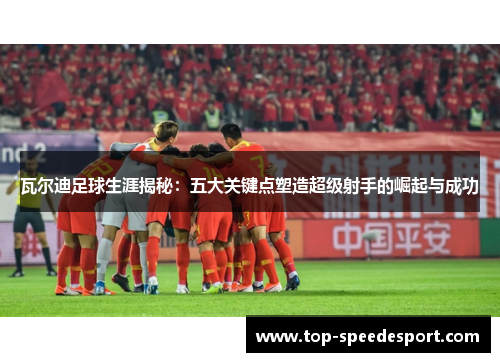 瓦尔迪足球生涯揭秘:五大关键点塑造超级射手的崛起与成功 瓦尔迪足球生涯揭秘:五大关键点塑造超级射手的崛起与成功