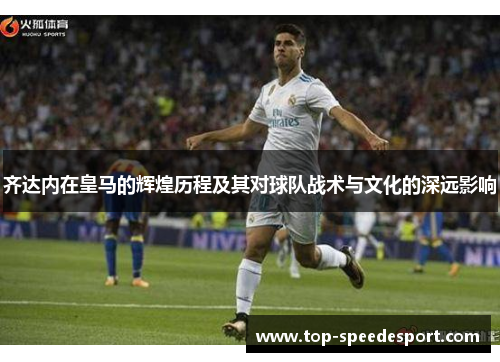 齐达内在皇马的辉煌历程及其对球队战术与文化的深远影响